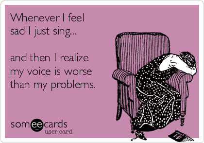 Whenever I feel
sad I just sing...

and then I realize 
my voice is worse
than my problems.
