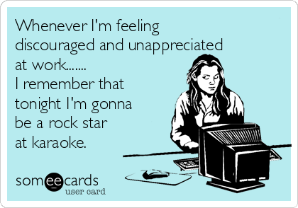 Whenever I'm feeling
discouraged and unappreciated
at work....... 
I remember that
tonight I'm gonna 
be a rock star
at karaoke. 