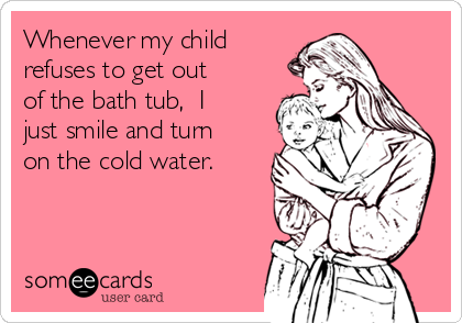 Whenever my child
refuses to get out
of the bath tub,  I
just smile and turn
on the cold water. 