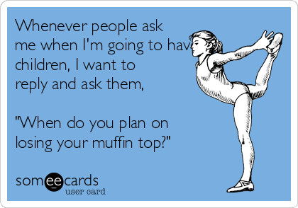 Whenever people ask
me when I'm going to have
children, I want to
reply and ask them, 

"When do you plan on
losing your muffin top?"