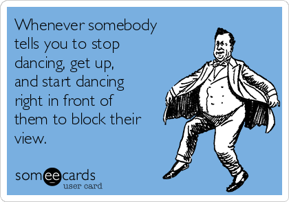 Whenever somebody
tells you to stop
dancing, get up,
and start dancing
right in front of
them to block their
view.
