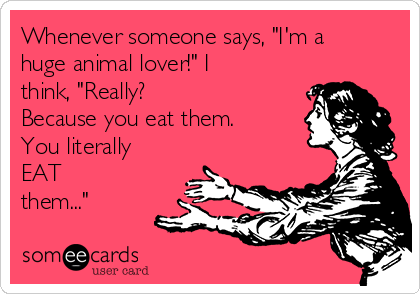 Whenever someone says, "I'm a
huge animal lover!" I
think, "Really?
Because you eat them.
You literally
EAT
them..."