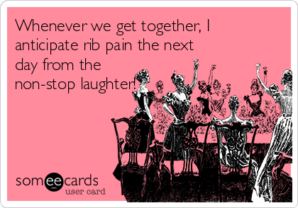 Whenever we get together, I
anticipate rib pain the next
day from the
non-stop laughter!