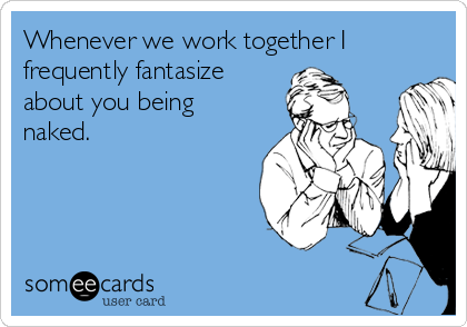 Whenever we work together I
frequently fantasize
about you being
naked.