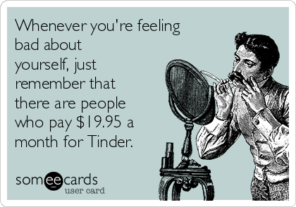 Whenever you're feeling
bad about
yourself, just
remember that
there are people
who pay $19.95 a
month for Tinder.