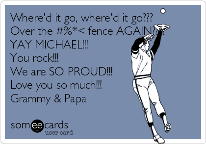 Where'd it go, where'd it go???
Over the #%*< fence AGAIN????
YAY MICHAEL!!!
You rock!!!
We are SO PROUD!!!
Love you so much!!!
Grammy & Papa
