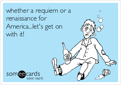 whether a requiem or a
renaissance for
America...let's get on
with it!
