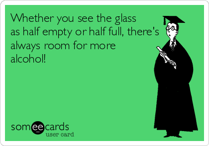 Whether you see the glass
as half empty or half full, there's
always room for more
alcohol!