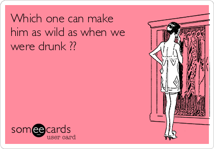 Which one can make
him as wild as when we
were drunk ??