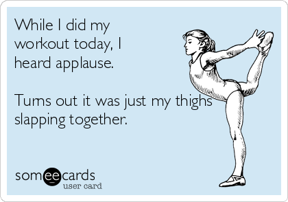 While I did my
workout today, I
heard applause. 

Turns out it was just my thighs
slapping together. 