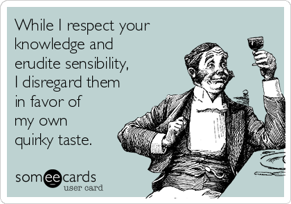 While I respect your
knowledge and
erudite sensibility,
I disregard them
in favor of
my own
quirky taste.
