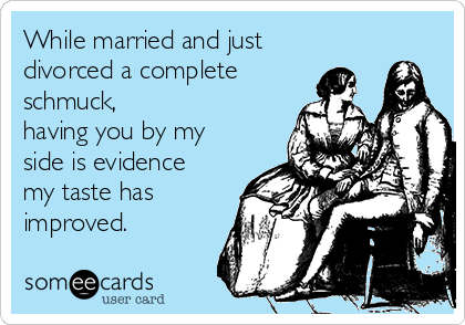 While married and just
divorced a complete
schmuck,
having you by my
side is evidence
my taste has
improved.  