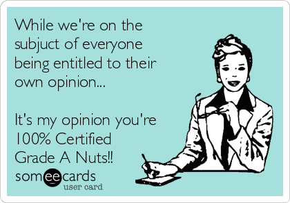 While we're on the
subjuct of everyone
being entitled to their
own opinion...

It's my opinion you're
100% Certified 
Grade A Nuts!!