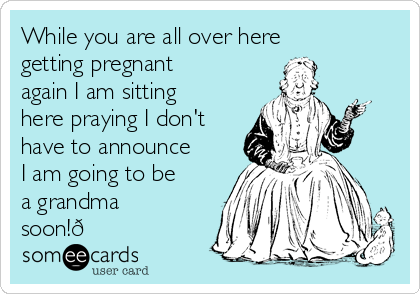 While you are all over here
getting pregnant
again I am sitting
here praying I don't
have to announce
I am going to be
a grandma
soon!