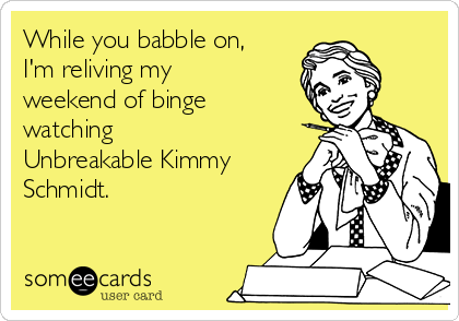 While you babble on,
I'm reliving my
weekend of binge
watching
Unbreakable Kimmy
Schmidt.