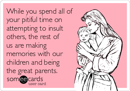 While you spend all of
your pitiful time on
attempting to insult
others, the rest of
us are making
memories with our
children and being
the great parents.