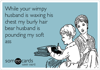 While your wimpy
husband is waxing his
chest my burly hair
bear husband is
pounding my soft
ass