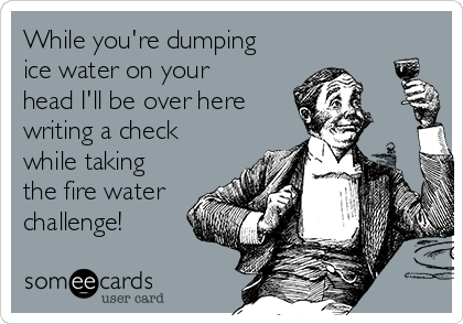 While you're dumping
ice water on your
head I'll be over here 
writing a check
while taking
the fire water
challenge!