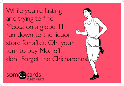 While you're fasting
and trying to find
Mecca on a globe, I'll
run down to the liquor
store for after. Oh, your
turn to buy Mo. Jeff,
dont Forget the Chicharones!
