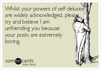 Whilst your powers of self delusion
are widely acknowledged, please
try and believe I am
unfriending you because
your posts are extremely
boring.