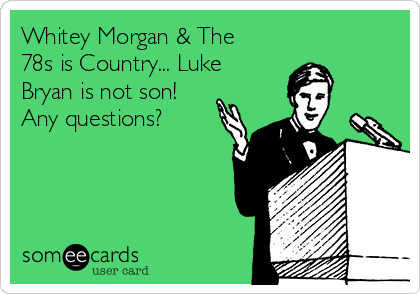 Whitey Morgan & The
78s is Country... Luke
Bryan is not son!
Any questions?