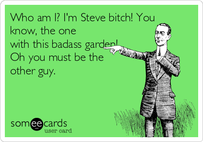 Who am I? I'm Steve bitch! You
know, the one
with this badass garden!
Oh you must be the
other guy.