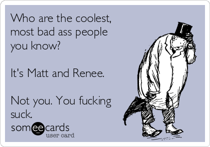 Who are the coolest,
most bad ass people
you know?

It's Matt and Renee.

Not you. You fucking
suck. 