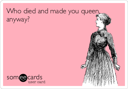 Who died and made you queen,
anyway?