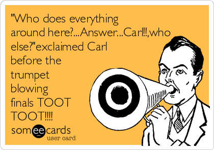 "Who does everything
around here?...Answer...Carl!!,who
else?"exclaimed Carl
before the
trumpet
blowing
finals TOOT
TOOT!!!!