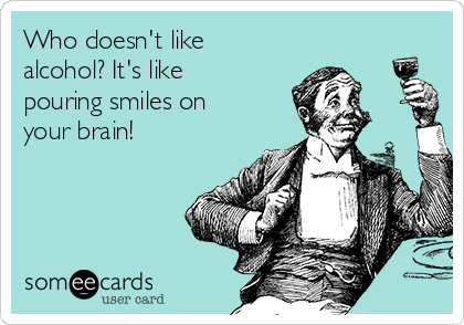 Who doesn't like
alcohol? It's like
pouring smiles on
your brain!