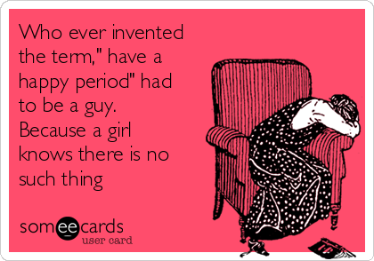 Who ever invented
the term," have a
happy period" had
to be a guy.
Because a girl
knows there is no
such thing