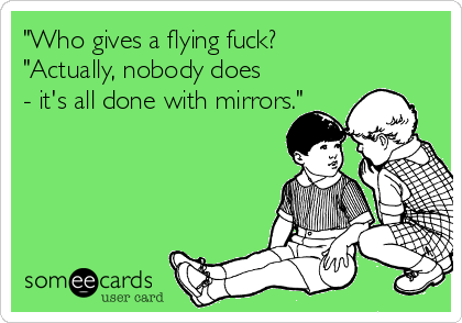 "Who gives a flying fuck?
"Actually, nobody does
- it's all done with mirrors."
