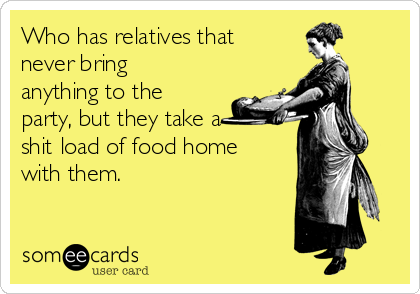 Who has relatives that
never bring
anything to the
party, but they take a
shit load of food home
with them.