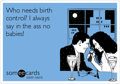 Who needs birth
control? I always
say in the ass no
babies!