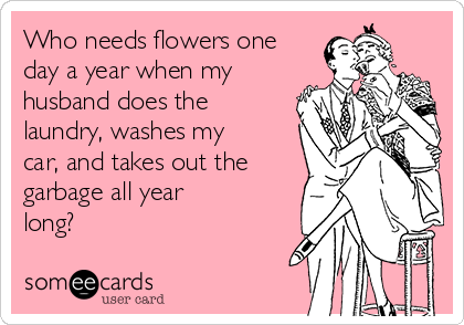 Who needs flowers one
day a year when my
husband does the
laundry, washes my
car, and takes out the
garbage all year
long?