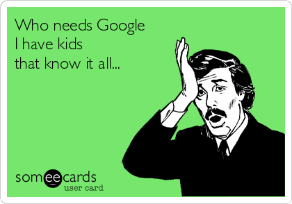 Who needs Google
I have kids
that know it all...