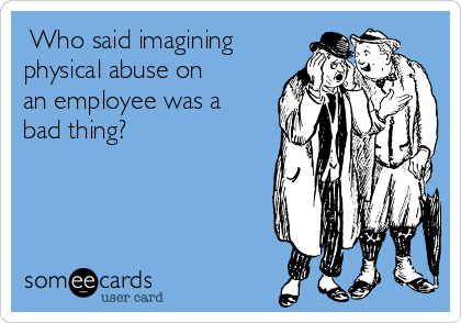 ​Who said imagining
physical abuse on
an employee was a
bad thing?​