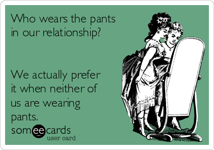 Who wears the pants
in our relationship?


We actually prefer
it when neither of
us are wearing
pants.