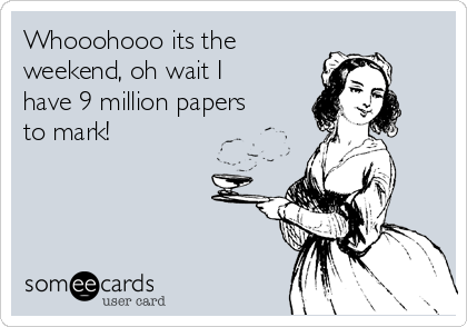Whooohooo its the
weekend, oh wait I
have 9 million papers
to mark!