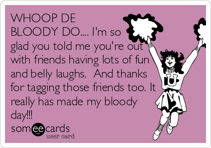 WHOOP DE
BLOODY DO.... I'm so 
glad you told me you're out
with friends having lots of fun
and belly laughs.  And thanks
for tagging those friends too. It
really has made my bloody
day!!!