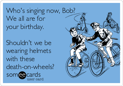 Who's singing now, Bob?
We all are for
your birthday. 

Shouldn't we be
wearing helmets
with these
death-on-wheels?