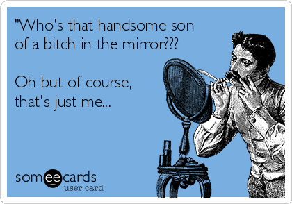 "Who's that handsome son
of a bitch in the mirror???

Oh but of course,
that's just me...