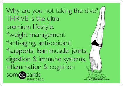 Why are you not taking the dive?
THRIVE is the ultra
premium lifestyle. 
*weight management
*anti-aging, anti-oxidant
*supports: lean muscle, joints,
digestion & immune systems,
inflammation & cognition