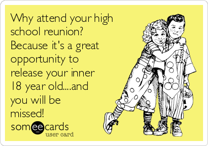 Why attend your high
school reunion?
Because it's a great
opportunity to
release your inner
18 year old....and
you will be
missed! 