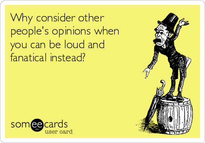 Why consider other
people's opinions when
you can be loud and
fanatical instead?
