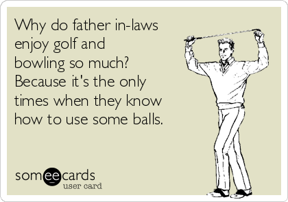 Why do father in-laws
enjoy golf and
bowling so much?
Because it's the only
times when they know
how to use some balls.