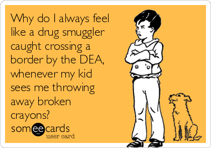 Why do I always feel
like a drug smuggler
caught crossing a
border by the DEA, 
whenever my kid
sees me throwing
away broken
crayons?