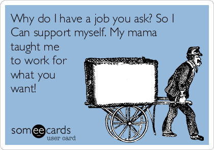 Why do I have a job you ask? So I
Can support myself. My mama
taught me
to work for
what you
want!