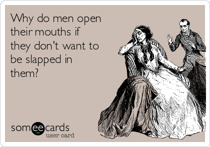 Why do men open
their mouths if
they don't want to
be slapped in
them?