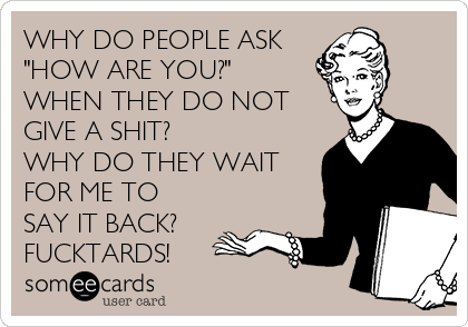 WHY DO PEOPLE ASK
"HOW ARE YOU?"
WHEN THEY DO NOT 
GIVE A SHIT?
WHY DO THEY WAIT 
FOR ME TO
SAY IT BACK? 
FUCKTARDS!